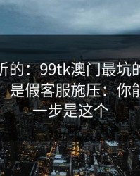 说句难听的：99tk澳门最坑的往往不是内容，是假客服施压：你能做的第一步是这个