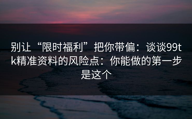 别让“限时福利”把你带偏：谈谈99tk精准资料的风险点：你能做的第一步是这个