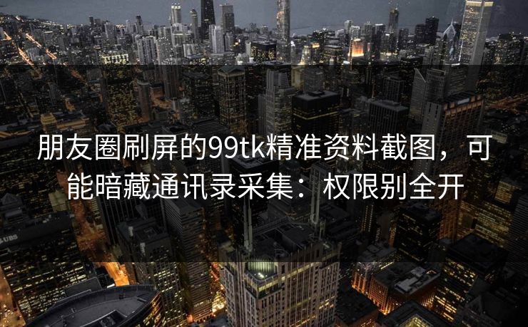 朋友圈刷屏的99tk精准资料截图，可能暗藏通讯录采集：权限别全开