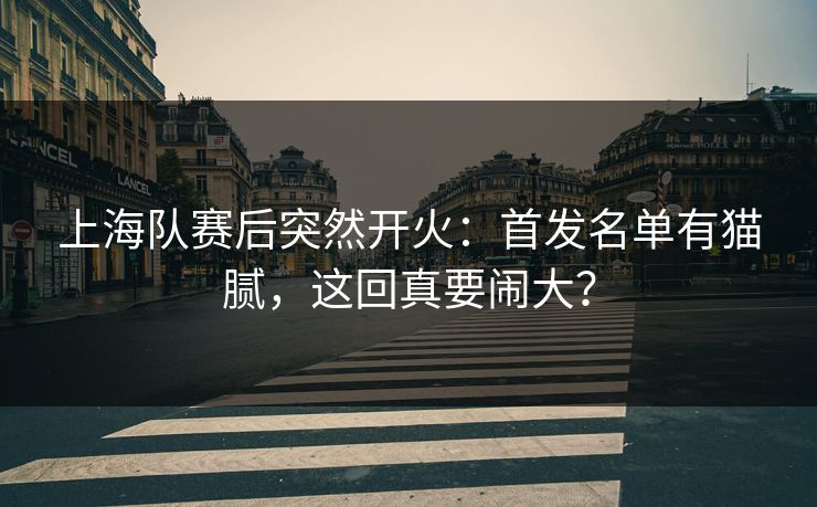 上海队赛后突然开火:首发名单有猫腻,这回真要闹大? 上海队赛后突然开火:首发名单有猫腻,这回真要闹大?