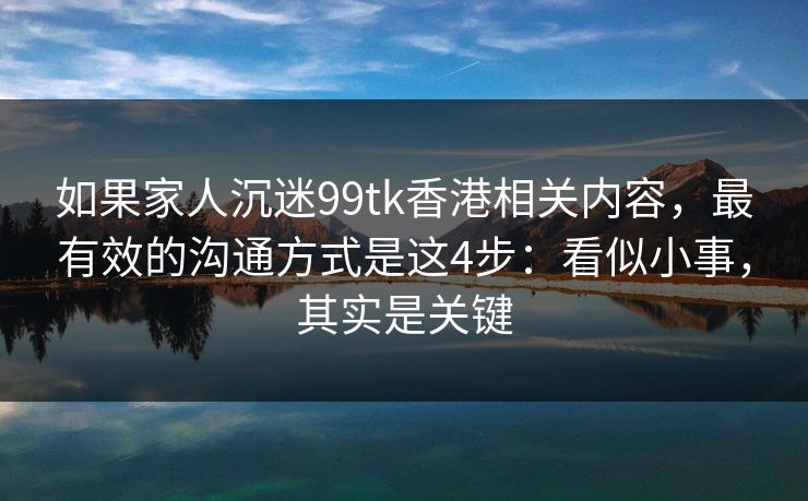 如果家人沉迷99tk香港相关内容,最有效的沟通方式是这4步:看似小事,其实是关键 如果家人沉迷99tk香港相关内容,最有效的沟通方式是这4步:看似小事,其实是关键