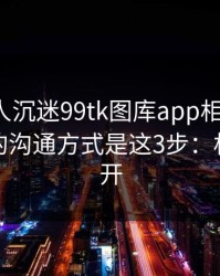 如果家人沉迷99tk图库app相关内容，最有效的沟通方式是这3步：权限别全开