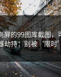 朋友圈刷屏的99图库截图，可能暗藏浏览器劫持：别被‘限时’催促