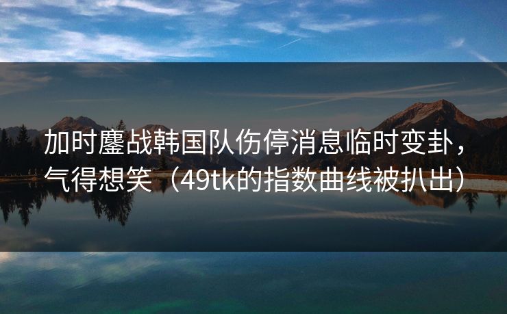 加时鏖战韩国队伤停消息临时变卦,气得想笑(49tk的指数曲线被扒出) 加时鏖战韩国队伤停消息临时变卦,气得想笑(49tk的指数曲线被扒出)