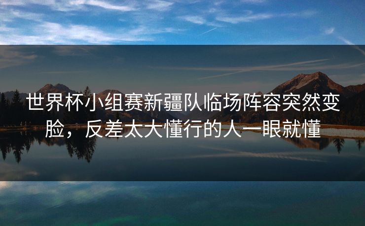 世界杯小组赛新疆队临场阵容突然变脸，反差太大懂行的人一眼就懂