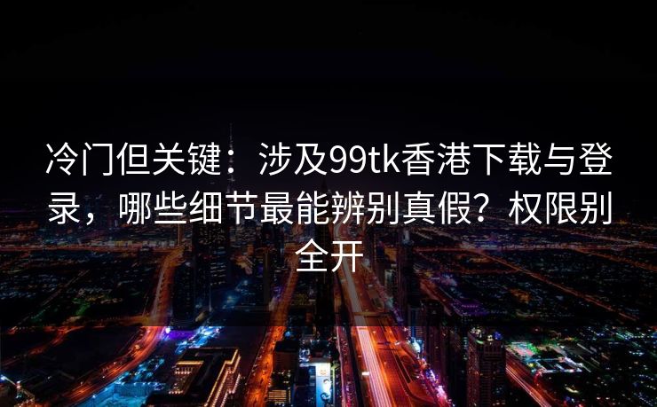 冷门但关键：涉及99tk香港下载与登录，哪些细节最能辨别真假？权限别全开