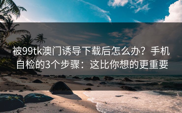 被99tk澳门诱导下载后怎么办?手机自检的3个步骤:这比你想的更重要 被99tk澳门诱导下载后怎么办?手机自检的3个步骤:这比你想的更重要