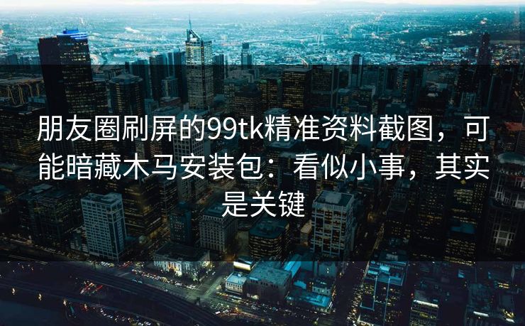 朋友圈刷屏的99tk精准资料截图，可能暗藏木马安装包：看似小事，其实是关键