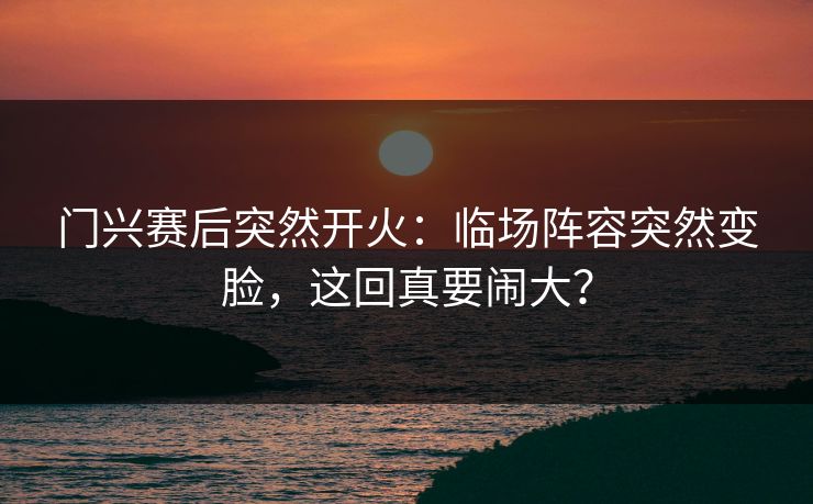 门兴赛后突然开火：临场阵容突然变脸，这回真要闹大？