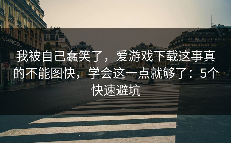 我被自己蠢笑了，爱游戏下载这事真的不能图快，学会这一点就够了：5个快速避坑