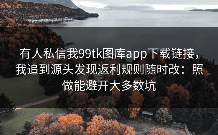 有人私信我99tk图库app下载链接，我追到源头发现返利规则随时改：照做能避开大多数坑