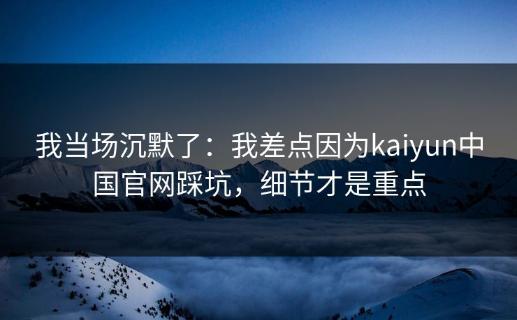我当场沉默了：我差点因为kaiyun中国官网踩坑，细节才是重点