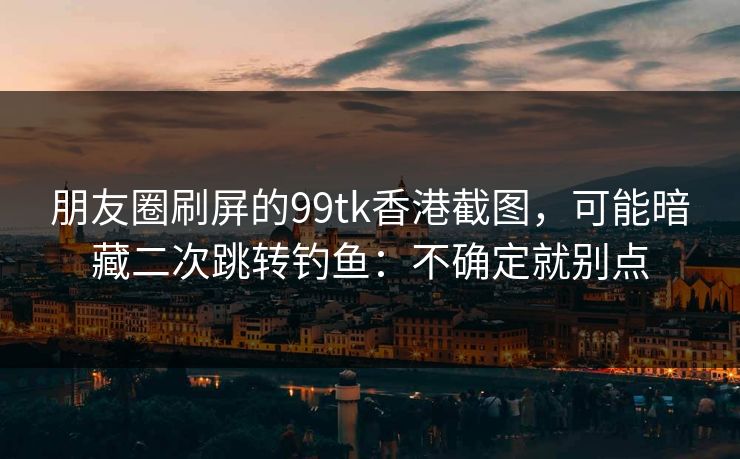 朋友圈刷屏的99tk香港截图，可能暗藏二次跳转钓鱼：不确定就别点