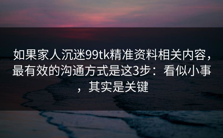 如果家人沉迷99tk精准资料相关内容，最有效的沟通方式是这3步：看似小事，其实是关键