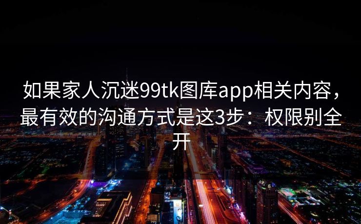 如果家人沉迷99tk图库app相关内容，最有效的沟通方式是这3步：权限别全开