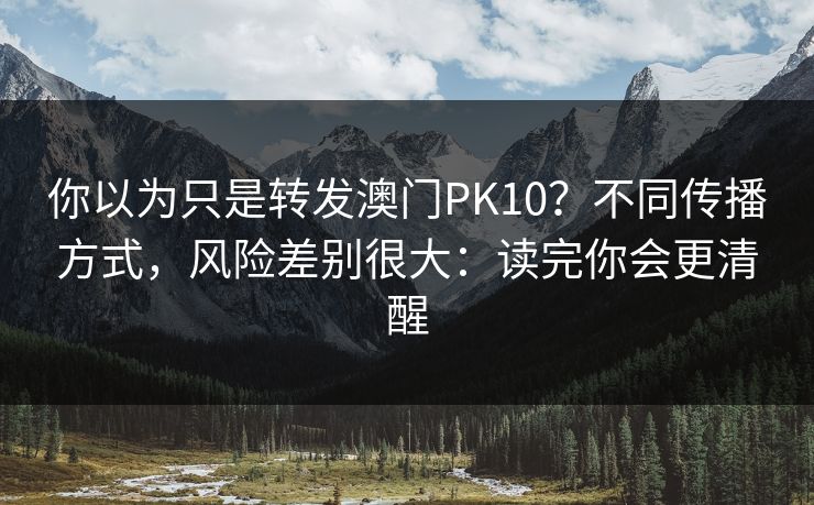 你以为只是转发澳门PK10？不同传播方式，风险差别很大：读完你会更清醒