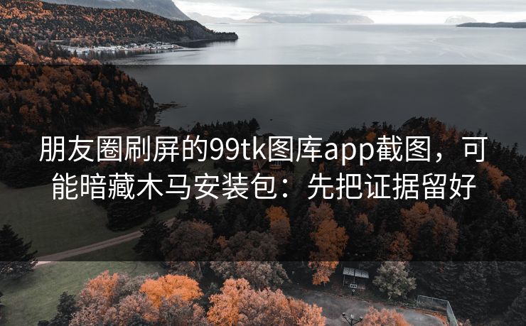 朋友圈刷屏的99tk图库app截图，可能暗藏木马安装包：先把证据留好