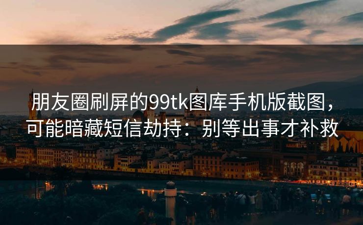 朋友圈刷屏的99tk图库手机版截图，可能暗藏短信劫持：别等出事才补救