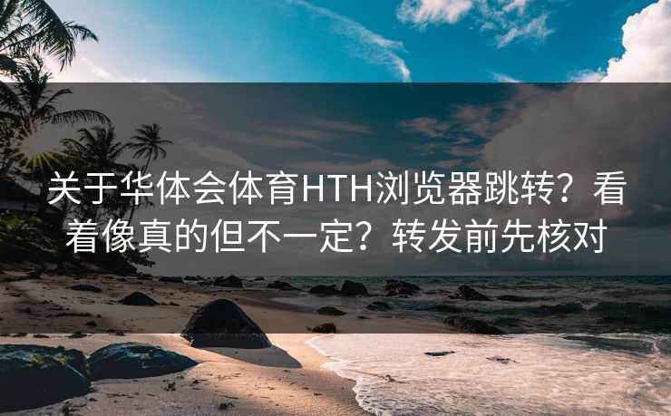 关于华体会体育HTH浏览器跳转？看着像真的但不一定？转发前先核对