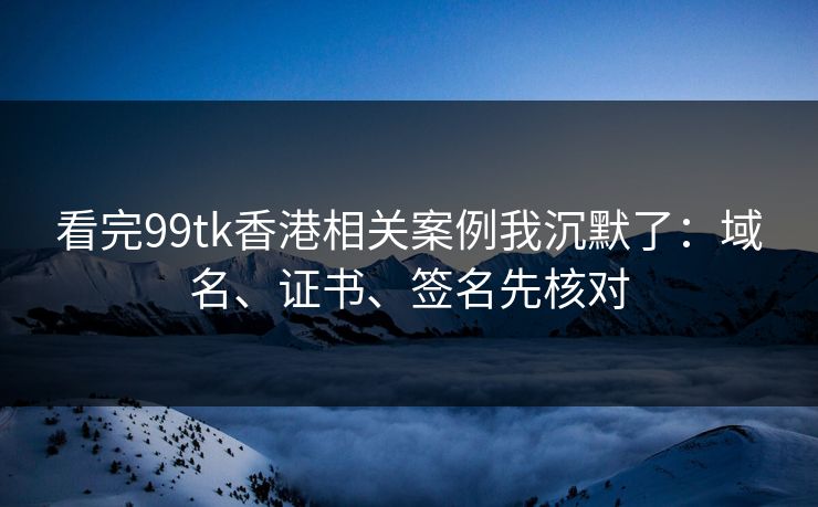 看完99tk香港相关案例我沉默了：域名、证书、签名先核对