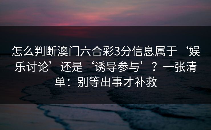 怎么判断澳门六合彩3分信息属于‘娱乐讨论’还是‘诱导参与’？一张清单：别等出事才补救
