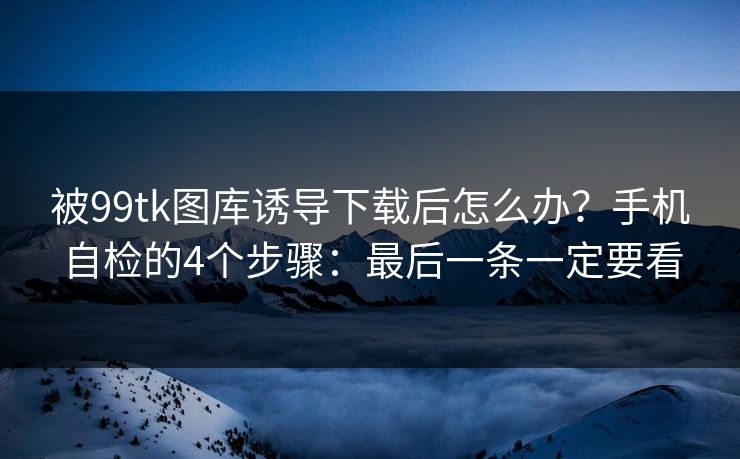 被99tk图库诱导下载后怎么办？手机自检的4个步骤：最后一条一定要看