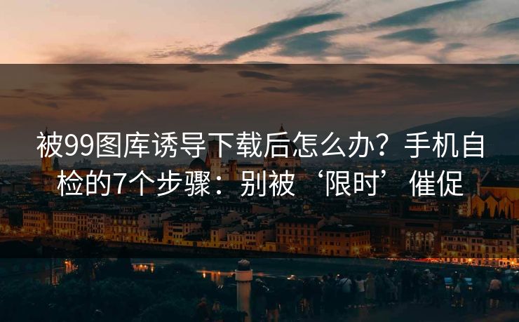 被99图库诱导下载后怎么办？手机自检的7个步骤：别被‘限时’催促