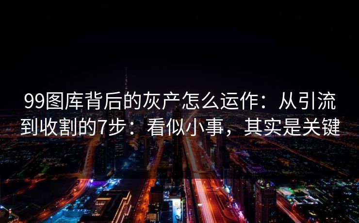 99图库背后的灰产怎么运作：从引流到收割的7步：看似小事，其实是关键