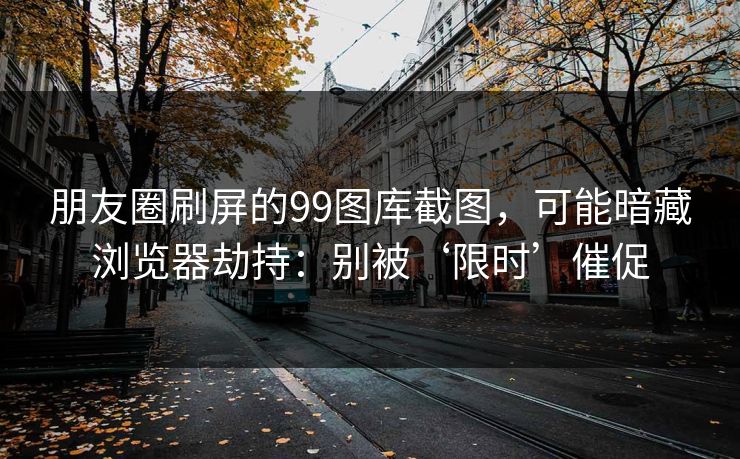 朋友圈刷屏的99图库截图，可能暗藏浏览器劫持：别被‘限时’催促